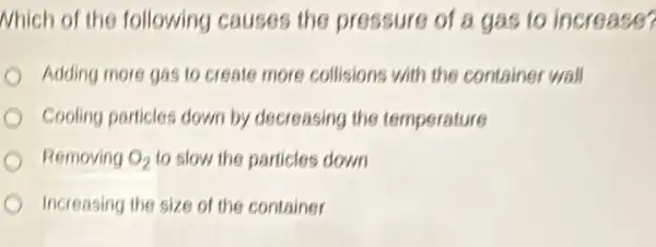 Nhich of the following causes the pressure of a gas to increase?
Adding more gas to create more collisions with the container wall
Cooling particles down by decreasing the temperature
Removing O_(2) to slow the particles down
Increasing the size of the container