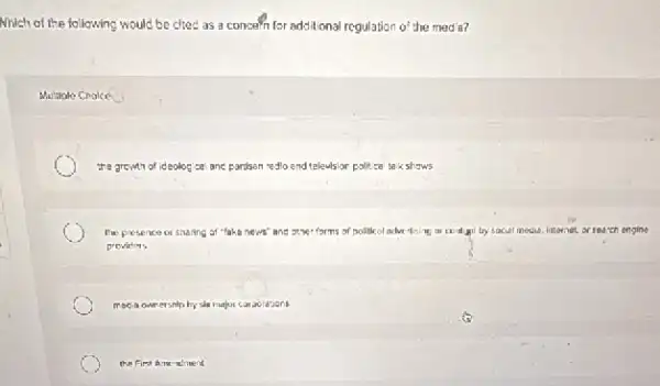 Nhich of the following would be cited as a concern for additional regulation 0^2 he med a?
the growth of ideolog cal and pardson redlo end televisior lor political takshows
Ine presence of snaring of "taka news"and	by sacial media. Internet or search ongine
providers
meca ownershlp by sha major carporations