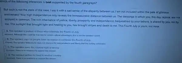 Nhich of the following inferences is best supported by the fourth paragraph?
But auch is not the state of the case. I say it with a sad sense of the disparity between us I am not included within the pale of glorious
anniversary! Your high independence only reveals the immeasurable distance between us. The blessings in which you.this day, rejoice, are not
enjoyed in common. The rich inheritance of justice liberty, prosperity and independence , bequeathed by your fathers.is shared by you.not by
me. The sunlight that brought light and healing to you, has brought stripes and death to me. This Fourth July is yours, not mine.
A. The speaker is lealous of those who celebrate the Fourth of July.
Incorrect. Although this could be true due to certain cultural advantages, this is not the speaker's point.
B. The speaker says his people have no reason to celebrate the Fourth of July.
I Correct The speaker believes he does not share in the independence and liberty that the holiday celebrates.
C. The speaker loves this country right or wrong
Incorrect. There is no evidence to support this answer.
D The speaker wishes he lived in another country
incorrect. There is no evidence to support this answer