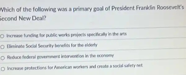 Nhich of the following was a primary goal of President Franklin Roosevelt's
Second New Deal?
Increase funding for public works projects specifically in the arts
Eliminate Social Security benefits for the elderly
Reduce federal government intervention in the economy
Increase protections for American workers and create a social safety net