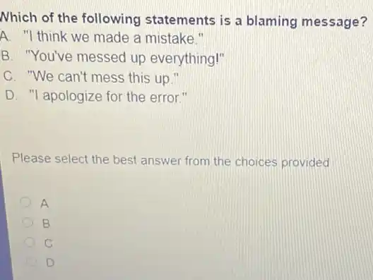 Nhich of the following statements is a blaming message?
A. "I think we made a mistake."
B. "You've messed up everything!"
C. "We can't mess this up."
D. "I apologize for the error."
Please select the best answer from the choices provided
A
B
C
D