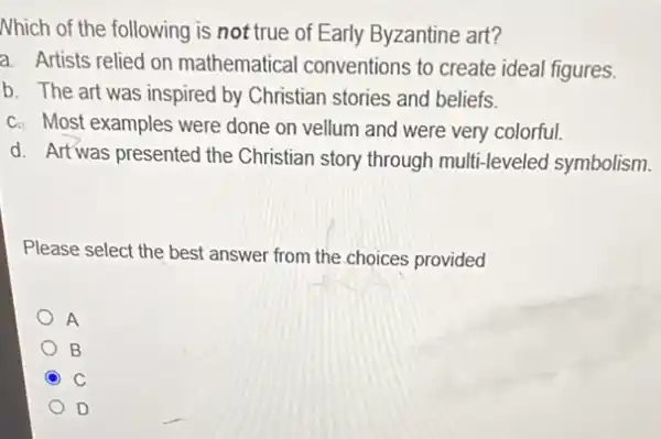 Nhich of the following is not true of Early Byzantine art?
a. Artists relied on mathematical conventions to create ideal figures.
b. The art was inspired by Christian stories and beliefs.
c. Most examples were done on vellum and were very colorful.
d. Artwas presented the Christian story through multi -leveled symbolism.
Please select the best answer from the choices provided
A
B
C C
D