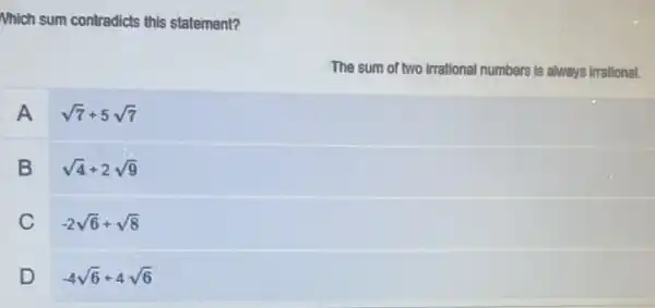 Nhich sum contradicts this statement?
The sum of two irrational numbers is always irrational.
A sqrt (7)+5sqrt (7)
B sqrt (4)+2sqrt (9)
C -2sqrt (6)+sqrt (8)
D -4sqrt (6)+4sqrt (6)