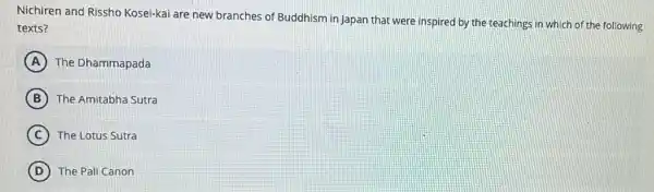 Nichiren and Rissho Kosei-kai are new branches of Buddhism in Japan that were inspired by the teachings in which of the following
texts?
A The Dhammapada
B The Amitabha Sutra
C The Lotus Sutra
D The Pali Canon