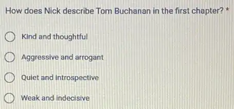 How does Nick describe Tom Buchanan in the first chapter?
Kind and thoughtful
Aggressive and arrogant
Quiet and introspective
Weak and indecisive