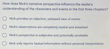 How does Nick's narrative perspective influence the readers
understanding of the characters and events in the first three chapters?
Nick provides an objective unblased view of events
Nick's observations are completely neutral and detached
Nick's perspective is subjective and potentially unreliable
Nick only reports factual information without personal interpretation