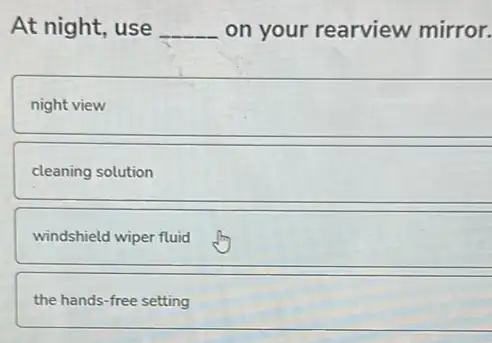 At night, use __ on your rearview mirror.
night view
cleaning solution
windshield wiper fluid
the hands-free setting