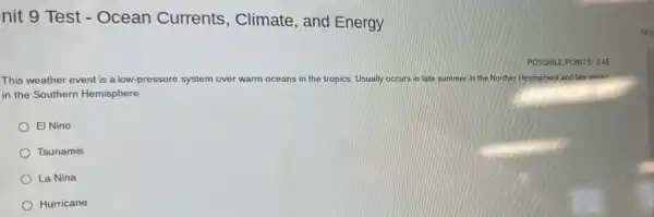 nit 9 Test - Ocean Currents , Climate, and Energy
This weather event is a low-pressure system over warm oceans in the tropics. Usually occurs in late summer in the Norther Hemisphere and late winter
in the Southern Hemisphere
El Nino
Tsunamis
La Nina
Hurricane