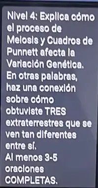 Nivel 4: Expllca cómo
el proceso de
Melosls y Guadros de
Punnett afecta la
Varlaclón Cenética.
En otras palabras,
haz una conexion
sobre cómo
obtuvlste TRES
extraterrestres que se
ven tan diferentes
entrest.
Al menos 8-5
oraclones
COMPLETAS.