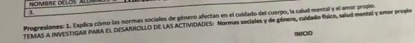 NOMBRE DELOS
Progresiones: 1. Explica cómo las normas sociales de género afectan en el cuidado del cuerpo, la salud mental y el amor propio.
TEMAS A INVESTIGAR PARA EL DESARROLLO DE LAS ACTIVIDADES: Normas sociales y de género, cuidado fisico, salud mental y amor propio
INICIO