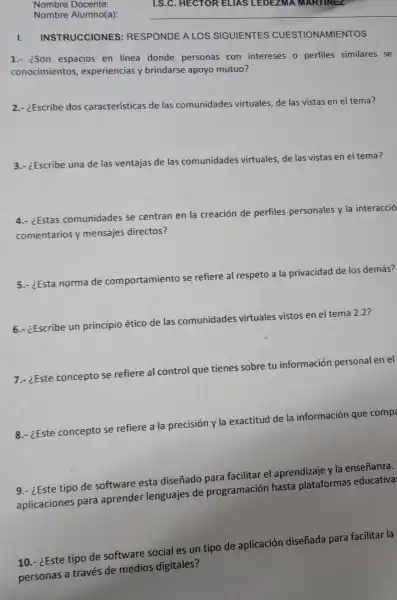 Nombre Docente:
Nombre Alumno(a):
I.INSTRUCCIONES : RESPONDE A LOS SIGUIENTES CUESTIONAMIENTOS
1.- ison espacios en linea donde personas con intereses o perfiles similares se
conocimientos , experiencias y brindarse apoyo mutuo?
2.- ¿Escribe dos características de las comunidades virtuales, de las vistas en el tema?
3.- ¿Escribe una de las ventajas de las comunidades virtuales, de las vistas en el tema?
4.- ¿Estas comunidades se centran en la creación de perfiles personales y la interacció
comentarios y mensajes directos?
5.- ¿Esta norma de comportamiento se refiere al respeto a la privacidad de los demás?
6.- ¿Escribe un principio
ético de las comunidades virtuales
les vistos en el tema 2.2?
7.- ¿Este concepto se refiere al control que tienes sobre tu información personal en el
8.- ¿Este concepto se refiere a la precisión y la exactitud de la información que comp
9.- ¿Este tipo de software esta diseñado para facilitar el aprendizaje y la enseñanza.
aplicaciones para aprender lenguajes de programación hasta plataformas educativa
10.- ¿Este tipo de software social es un tipo de aplicación diseñada para facilitar la
personas a través de medios digitales?
I.S.C. HECTOR ELIAS LEDEZMA . MARTINEZ