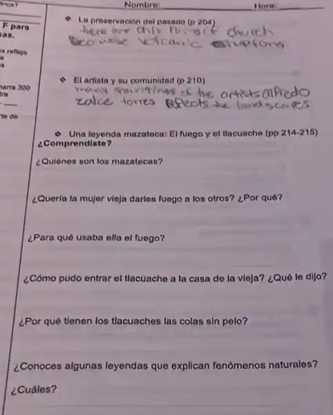 Nombre
Ln preservación del pasado (n204)
- El artista y su comunidad (p 210)
- Una loyenda mazatoca: El fuego y of tlacuache (pp 214-215)
¿Comprendiste?
¿Quiènes son los mazatecas?
¿Queria la mujer vieja darles fuego a los otros? ¿Por qué?
¿Para qué usaba ella el fuego?
¿Cómo pudo entrar el tlacuache a la casa de la vleja? ¿Qué le dijo?
¿Por qué tienen los tlacuaches las colas sin pelo?
¿Conoces algunas leyendas que explican fenómenos naturales?
¿Cuáles?