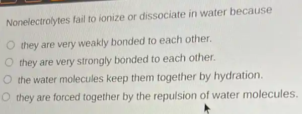 Nonelectrolytes fail to ionize or dissociate in water because
they are very weakly bonded to each other.
they are very strongly bonded to each other.
the water molecules keep them together by hydration.
they are forced together by the repulsion of water molecules.