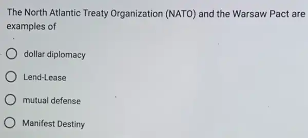 The North Atlantic Treaty Organization (NATO) and the Warsaw Pact are
examples of
dollar diplomacy
Lend-Lease
mutual defense
Manifest Destiny