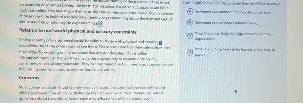 noticieal the actual identity of the person, it does reveal
an example of what lies behind the mask For instance, if a person chooses to act like a
rock star online, this may mean that he or she has an interest in rock music Even a person
choosing to hide behind a totally false identity says something about the fear and lack of
self-esteem he or she may be experiencing (a)
Relation to real-world physical and sensory constraints
Online identity offers potential social benefits to those with physical and sensoryp
disabilities, because others cannot see them. These users can free themselves from their
disabilities by creating online personas that are not disabled. This is called
"disembodiment," and gives these users the opportunity to operate outside the
constraints of social stigmatization They can be treated on their merits as a person, rather
than being seen as someone inferior due to a disability.
Concerns
Most concerns about virtual identity revolve around the contrast between online and
offline existence. The ability to challenge the notion of what "real" means has raised
questions about how virtual experience may affect one's offline emotions.(a)
How might online identity be better than an offline identity?
A Someone can pretond that they are a rock star.
B Someone can be more confident lying.
C
People are less likely to judge someone for their
appearance.
D
People are more likely to be honest online than in
person.