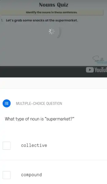 Nouns Quiz
Identify the nouns in these sentences.
1. Let's grab some snacks at the supermarket.
MULTIPLE-CHOICE QUESTION
What type of noun is "supermarket?"
collective
compound