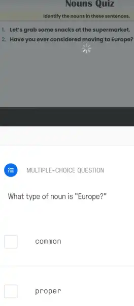 Nouns Quiz
Identify the nouns in these sentences.
1. Let's grab some snacks at the supermarket.
2. Have you ever considered moving to Europe?
MULTIPLE-CHOICE QUESTION
What type of noun is "Europe?"
common
proper