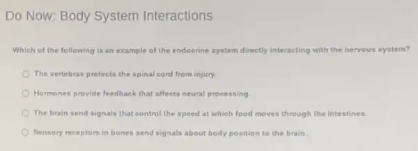 Do Now: Body System Interactions
Which of the following is an example of the endoorine system directly interacting with the nervous system?
The vertebrae protects the spinal cord from injury.
Hormones provide feedback that affects neural processing
The brain send signals that control the speed at which food moves through the intestines.
Sensory receptors in bones send signals about body position to the brain