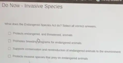 Do Now - Invasive Species
What does the Endangered Species Act do? Select all correct answers.
Protects endangered and theatened animals
Promotes breading/programs for endangered animals
Supports conservation and reintodetor of endangered animals to the environment
Protects invasive species that prey on endangered animals