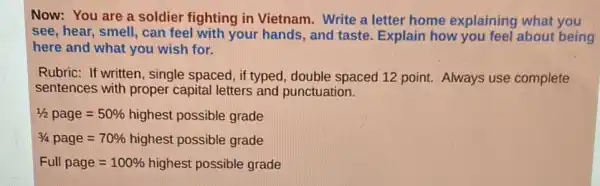 Now: You are a soldier fighting in Vietnam. Write a letter home explaining what you
see, hear, smell, can feel with your hands , and taste. Explain how you feel about being
here and what you wish for.
Rubric: If written, single spaced, if typed, double spaced 12 point. Always use complete
sentences with proper capital letters and punctuation.
1/2page=50% highest possible grade
3/4page=70% highest possible grade
Full page=100% highest possible grade