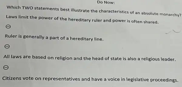 Do Now:
Which TWO statements best illustrate the characteristics of an absolute monarchy?
Laws limit the power of the hereditary ruler and power is often shared.
Ruler is generally a part of a hereditary line.
All laws are based on religion and the head of state is also a religious leader.
Citizens vote on representatives and have a voice in legislative proceedings.