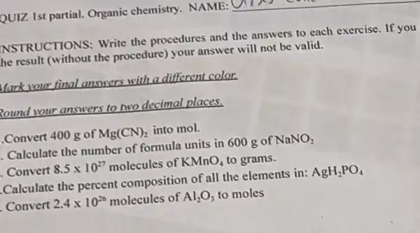 NSTRUCTIONS Write the procedures and the answers to each exercise. If you
he result (without the procedure) your answer will not be valid.
Mark your final answers with a different color.
Round your answers to two decimal places.
.Convert 400 g of Mg(CN)_(2) into mol.
Calculate the number of formula units in 600 g of NaNO_(2)
. Convert 8.5times 10^27 molecules of KMnO_(4) to grams.
Calculate the percent composition of all the elements in: AgH_(2)PO_(4)
Convert 2.4times 10^26 molecules of Al_(2)O_(3) to moles