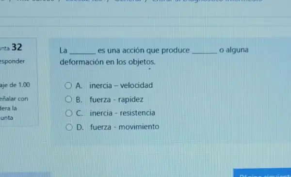 nta 32
esponder
aje de 1.00
enalar con
dera la
unta
La __ es una acción que produce __ o alguna
deformación en los objetos.
A. inercia-velocidad
B. fuerza-rapidez
C. inercia-resistencia
D. fuerza-movimiento