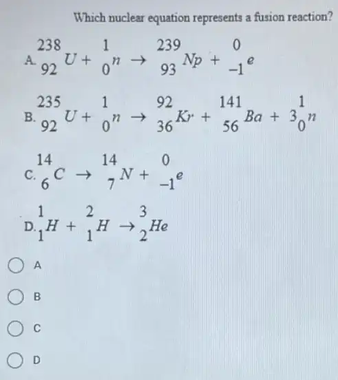 Which nuclear equation represents a fusion reaction?
A (}_{92)^238U+_(0)^1narrow _(93)^239Np+_(-1)^0e
B (}_{92)^235U+_(0)^1narrow _(36)^92Kr+_(56)^141Ba+3_(0)^1n
C. (}_{6)^14Carrow _(7)^14N+_(-1)^0e
D (}_{1)^1H+_(1)^2Harrow _(2)^3He
A
B
C
D