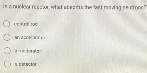 In a nuclear reactor what absorbs the fast moving neutrons?
control rod
an accelerator
a moderator
a detector