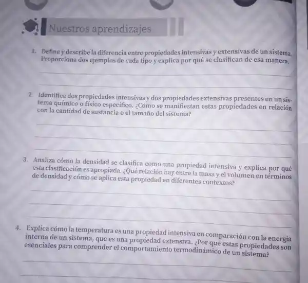 Nuestros aprendizajes
1. Definey describ la diferencia entre propiedades intensivasy extensivas de un sistema.
Proporciona dos ejemplos de cada tipo y explica por qué se clasifican de esa manera.
__
2. Identifica dos propiedades intensivas y dos propiedades extensivas presentes en un sis-
tema químico o físico especifico ¿Cómo se manifiestan estas propiedades en relación
con la cantidad de sustancia o el tamaño del sistema?
__
3. Analiza cómo la densidad se clasifica como una propiedad intensiva v explica por qué
esta clasificación es apropiada ¿Qué relación hay entre la masa yel volumen en términos
de densidad y cómo se aplica esta propiedad en diferentes contextos?
__
4. Explica cómo la temperatura es una propiedac intensiva en comparaciór con la energía
interna de un sistema.que es una propiedad extensiva.¿Por qué estas propiedac les son
esenciales para comprender el comportamient o termodinámi o de un propioda
__