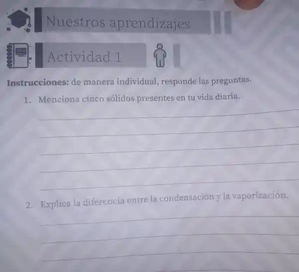 Nuestros aprendizajes
Actividad 1
Instrucciones:de maner individual responde las preguntas.
1. Menciona cinco solidos presentes en tu vida diaria.
__
2. Explica la diferencia entre la condensación v la vaporización.
__