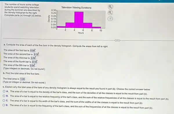 The number of hours some college
students spend watching television
during the summer are described by
the density histogram to the right.
Complete parts (a) through (d)below.
a. Compute the area of each of the five bars in the density histogram. Compute the areas from left to right.
The area of the first bar is 0.04".
The area of the second bar is 0.18 .
The area of the third bar is 0.56
The area of the fourth bar is 0.18
The area of the fifth bar is 0.04
(Type integers or decimals Do not round.)
b. Find the total area of the five bars.
The total area is 1.00
(Type an integer or decimal. Do not round.)
C. Explain why the total area of the bars of any density histogram is always equal to the result you found in part (b)Choose the correct answer below.
A. The area of a bar is equal to the density of the bar's class, and the sum of the donsities of all the classes is equal to the result from part (b)
B. The area of a bar is equal to the relative frequency of the bar's class and the sum of the relative frequencies of all the classes is equal to the result from part (b).
C. The area of a bar is equal to the width of the bar's class, and the sum of the widths of all the classes is equal to the result from part (b)
D. The area of a bar is equal to the frequency of the bar's class, and the sum of the frequencies of all the classes is equal to the result from part (b)