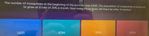 The number of mosquitoes at the beginning of the summer was 4,000. The population of mosquitoes is expected
to grow at a rate of 25% 
a month. How many mosquitoes will there be after 4 months?
5433
9766
9765
9006