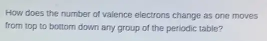 How does the number of valence electrons change as one moves
from top to bottom down any group of the periodic table?