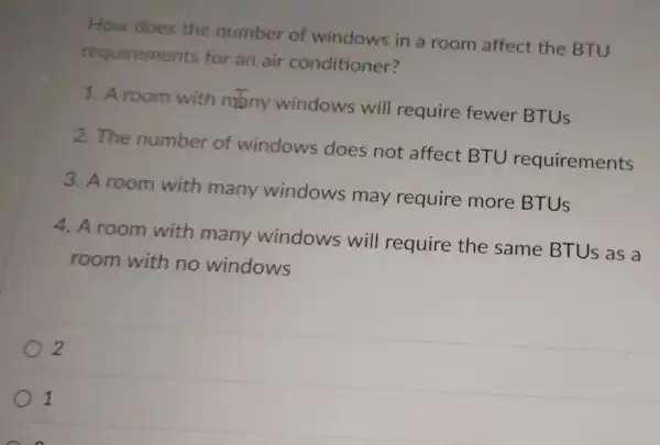 How does the number of windows in a room affect the BTU
requirements for an air conditioner?
1. A room with many windows will require fewer BTUS
2. The number of windows does not affect BTU requirements
3. A room with many windows may require more BTUS
4. A room with many windows will require the same BTUS as a
room with no windows
2
1