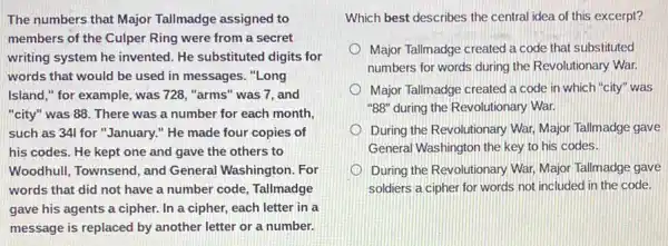 The numbers that Major Tallmadge assigned to
members of the Culper Ring were from a secret
writing system he invented He substituted digits for
words that would be used in messages. "Long
Island," for example , was 728, "arms" was 7, and
"city" was 88. There was a number for each month,
such as 341 for "January." He made four copies of
his codes. He kept one and gave the others to
Woodhull, Townsend, and General Washington. For
words that did not have a number code Tallmadge
gave his agents a cipher. In a cipher,each letter in a
message is replaced by another letter or a number.
Which best describes the central idea of this excerpt?
Major Tallmadge created a code that substituted
numbers for words during the Revolutionary War.
Major Tallmadge created a code in which "city"was
"BB" during the Revolutionary War.
During the Revolutionary War Major Tallmadge gave
General Washington the key to his codes.
During the Revolutionary War Major Tallmadge gave
soldiers a cipher for words not included in the code.