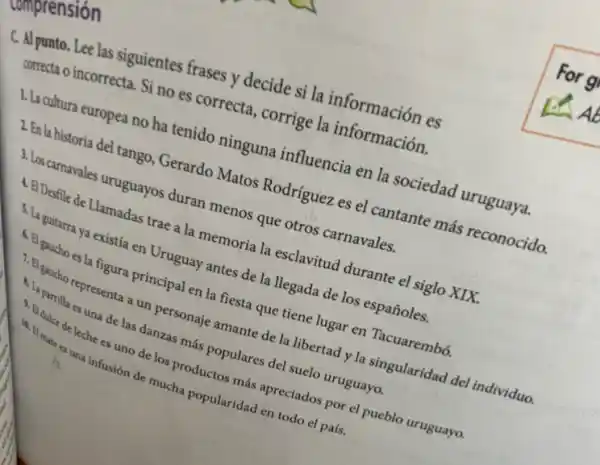 numprension
C. Al punto. Lee las siguientes frases y decide si la información es
correcta o incorrecta. Si no es correcta, corrige la información.
1. La cultura europea no ha tenido ninguna influencia en la sociedad uruguaya.
2. En la historia đel tango Gerardo Matos Rodriguez es el cantante más reconocido.
3. Los carnavales uruguayos duran menos que otros carnavales.
4. BIDesfile de Llamadas trae a la memoria la esclavitud durante el siglo XIX.
5. La guitarra ya existía en Uruguay antes de la llegada de los españoles.
6. El gaucho es figura principal en la fiesta que tiene lugar en Tacuarembó.
7. El gaucho representa a un personaje amante de la libertad y la singularidad del individuo.
4. La parrilla es una de las danzas más populares del suelo uruguayo.
5. Edulce de leche es uno de los productos más apreciados por el pueblo uruguayo.
10. El mate es una infusión de mucha popularidad en todo el país.