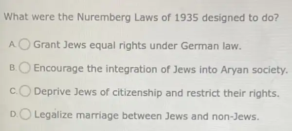 What were the Nuremberg Laws of 1935 designed to do?
Grant Jews equal rights under German law.
B Encourage the integration of Jews into Aryan society.
Deprive Jews of citizenship and restrict their rights.
D Legalize marriage between Jews and non-Jews.