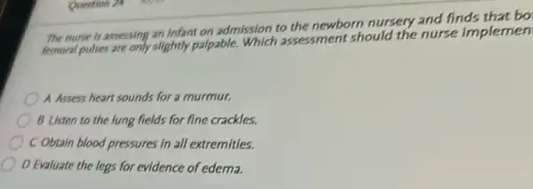 The nurse is assessing an Infant on admission to the newborn nursery and finds that bo
femoral pulses are only slightly palpable.Which assessment should the nurse implemen
A Assess heart sounds for a murmur.
B Listen to the lung fields for fine crackles.
C Obtain blood pressures in all extremities.
D Evaluate the legs for evidence of edema.