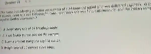 The nurse is conducting a routine assessment of a 24. hour-old infant who was delivered vaginally.At h
Lounces, heart rate was 160 beats/minute, respiratory rate was so breaths/minute, and
the
equires further assessment?
A Respiratory rate of 59 breaths/minute.
B 2 em bluish purple area on the sacrum
C Edema present along the sagitial suture.
D Weight loss of 10 ounces since birth.
Question 26 26162