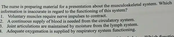 The nurse is preparing material for a presentation about the musculoskeletal system. Which
information is inaccurate in regard to the functioning of this system?
1. Voluntary muscles require nerve impulses to contract.
2. A continuous supply of blood is needed from the circulatory system.
3. Joint articulations are maintained by moisture from the lymph system.
4. Adequate oxygenation is supplied by respiratory system functioning.