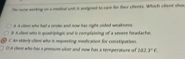 The nurse working on a medical unit is assigned to care for four clients. Which client shot
A A client who had a stroke and now has right-sided weakness.
B A client who is quadriplegic and is complaining of a severe headache.
C An elderly client who is requesting medication for constipation.
D A client who has a pressure ulcer and now has a temperature of 102.3^circ F