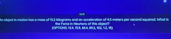 object in motion has a mass of 152 kilograms and an acceleration of 45 meters per second squared. What is
the Force in Newtons of this object?
(OPTIONS: 12.4,15.9,68.4,89.2,102,1.2,18)