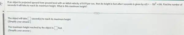 If an object is projected upward from ground level with an initial velocity of 64 ft per sec, then its height in feet after I seconds is given by s(t)=-16t^2+64t Find the number of
seconds it will take to reach its maximum height What is this maximum height?
The object will take square  second(s) to reach its maximum height.
(Simplify your answer.)
The maximum height reached by the object is square  feet
(Simplify your answer.)