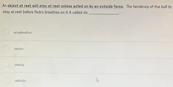 An object at rest will stay at rest unless acted on by.an outside force. The tendency of the ball to
stay at rest before Pedro breathes on it it called its __
acceleration
vector
inertia
velocity