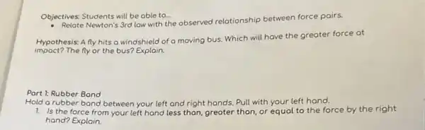 Objectives: Students will be able to...
Newton's 3rd low with the observed relationship between force pairs.
Hypothesis: A fly hits a windshield of o moving bus. Which will have the greater force at
impact?The fly or the bus? Explain.
Part 1: Rubber Bond
Hold a rubber band between your left and right hands. Pull with your left hand.
1. Is the force from your left hand less than, greater than, or equal to the force by the right
hand? Explain.