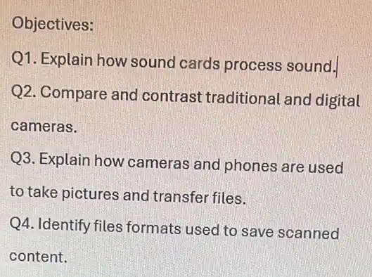 Objectives:
Q1. Explain how sound cards process sound.
Q2. Compare and contrast traditional and digital
cameras.
Q3. Explain how cameras and phones are used
to take pictures and transfer files.
Q4. Identify files formats used to save scanned
content.