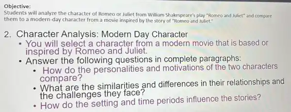 Objective:
students will analyze the character of Romeo or Juliet from William Shakespeare'play "Romeo and Juliet"and compare
them to a modern -day character from a movie inspired by the story of "Romeo and Juliet."
2. Character Analysis : Modern Day Character
You will select a character from a modern movie that is based or
inspired by Romeo and Juliet.
Answer the following questions in complete paragraphs:
How do the personalities and motivations of the two characters
compare?
What are the similarities and differences in their relationships and
the challenges they face?
How do the setting and time periods influence the stories?