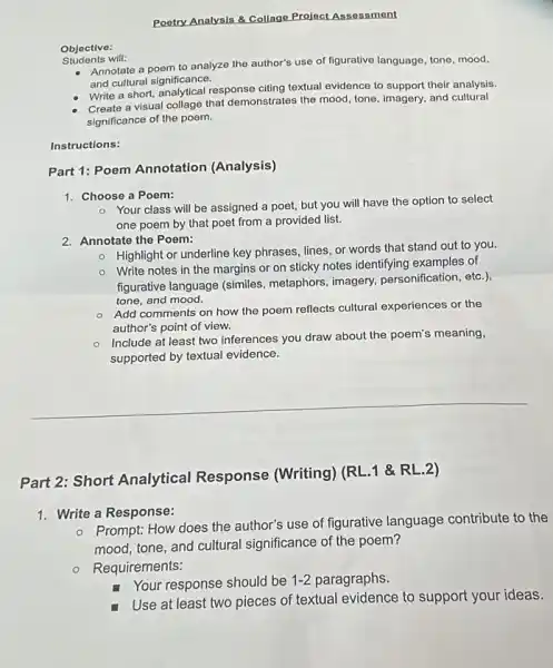 Objective:
Students will:
Poetry Analysis & Collage Project Assessment
Annotate a poem to analyze the author's use of figurative language, tone mood.
and cultural significance.
Create a visual collage that demonstrates the mood tone, imagery, and cultural
significance of the poem.
Write a short, analytical response citing textual evidence to support their analysis.
Instructions:
Part 1: Poem Annotation (Analysis)
1. Choose a Poem:
- Your class will be assigned a poet,but you will have the option to select
one poem by that poet from a provided list.
2. Annotate the Poem:
- Highlight or underline key phrases, lines, or words that stand out to you.
- Write notes in the margins or on sticky notes identifying examples of
figurative language (similes.metaphors, imagery,personification, etc.),
tone, and mood.
- Add comments on how the poem reflects cultural experiences or the
author's point of view.
Include at least two inferences you draw about the poem's meaning,
supported by textual evidence.
Part 2: Short Analytical Response (Writing) (RL 1 &RL.2)
1. Write a Response:
- Prompt: How does the author's use of figurative language contribute to the
mood, tone, and cultural significance of the poem?
- Requirements:
Your response should be 1-2 paragraphs.
Use at least two pieces of textual evidence to support your ideas.