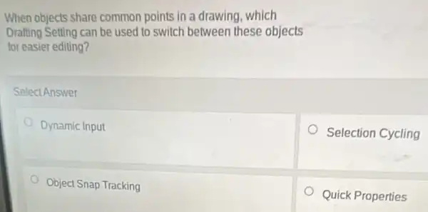 When objects share common points in a drawing which
Drafting Setting can be used to switch between these objects
for easier editing?
Select Answer
Dynamic Input
Selection Cycling
Object Snap Tracking
Quick Properties